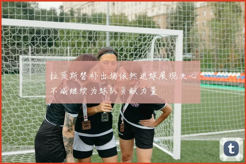 拉莫斯替补出场依然进球展现决心不减继续为球队贡献力量