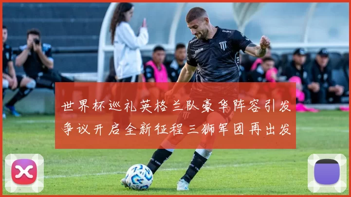 世界杯巡礼英格兰队豪华阵容引发争议开启全新征程三狮军团再出发