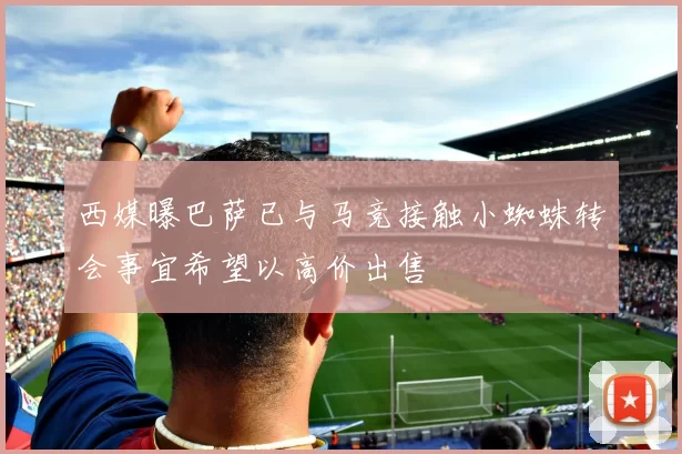 西媒曝巴萨已与马竞接触小蜘蛛转会事宜希望以高价出售