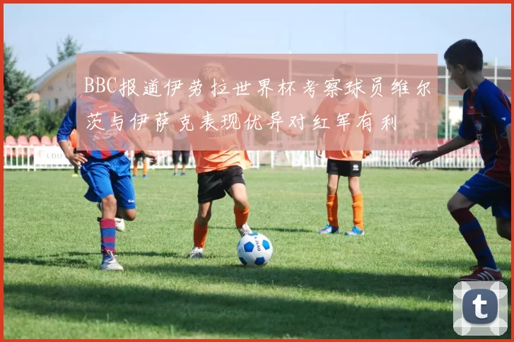 BBC报道伊劳拉世界杯考察球员维尔茨与伊萨克表现优异对红军有利