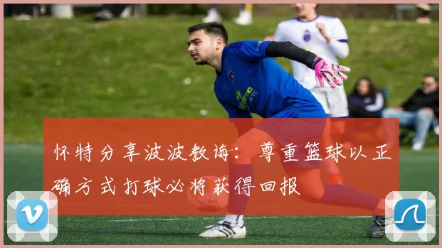 怀特分享波波教诲：尊重篮球以正确方式打球必将获得回报