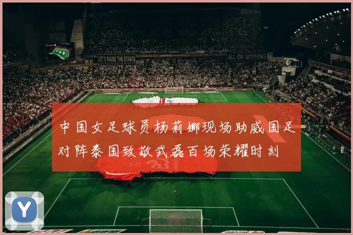 中国女足球员杨莉娜现场助威国足对阵泰国致敬武磊百场荣耀时刻