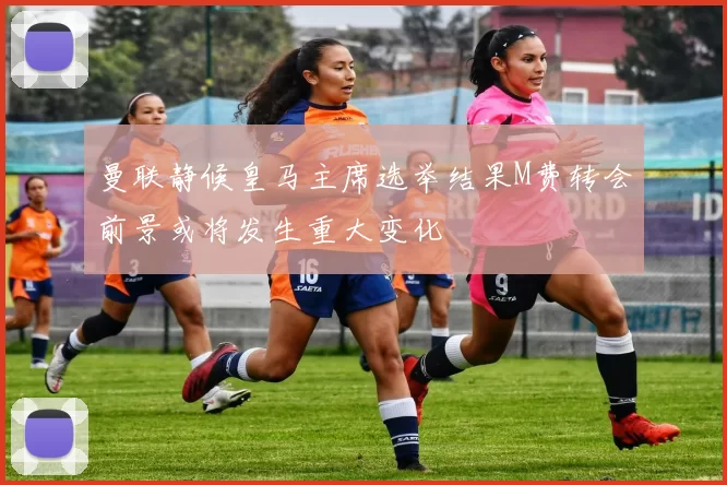 曼联静候皇马主席选举结果M费转会前景或将发生重大变化