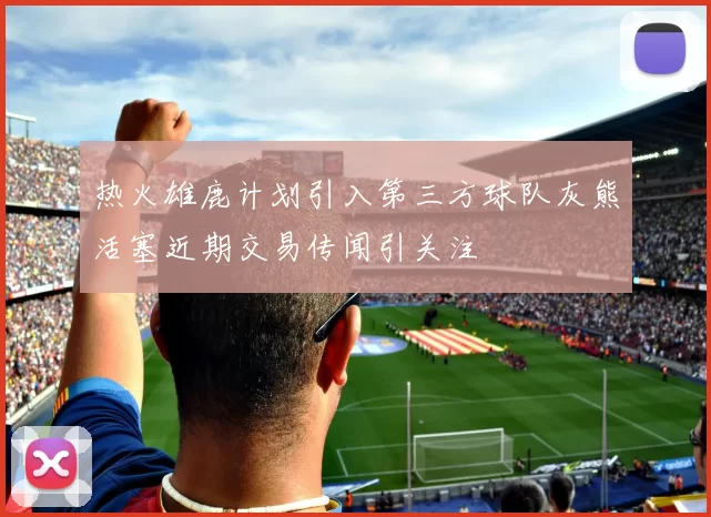 热火雄鹿计划引入第三方球队灰熊活塞近期交易传闻引关注