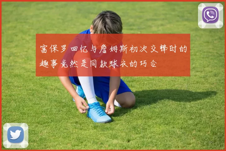 富保罗回忆与詹姆斯初次交锋时的趣事竟然是同款球衣的巧合