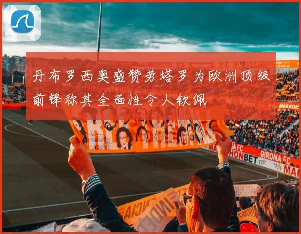 丹布罗西奥盛赞劳塔罗为欧洲顶级前锋称其全面性令人钦佩