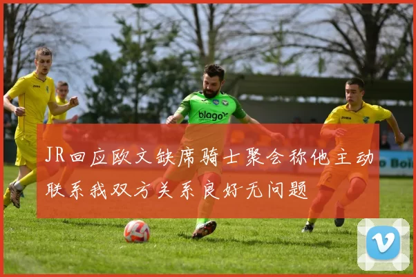 JR回应欧文缺席骑士聚会称他主动联系我双方关系良好无问题