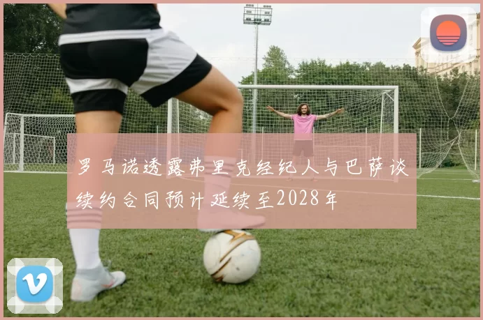 罗马诺透露弗里克经纪人与巴萨谈续约合同预计延续至2028年