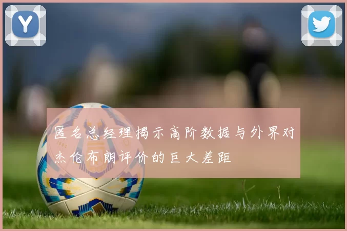 匿名总经理揭示高阶数据与外界对杰伦布朗评价的巨大差距