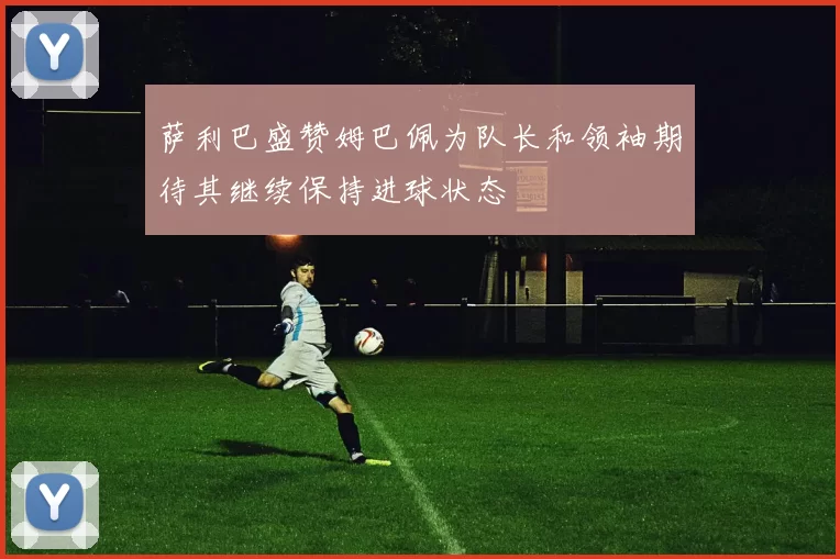 萨利巴盛赞姆巴佩为队长和领袖期待其继续保持进球状态