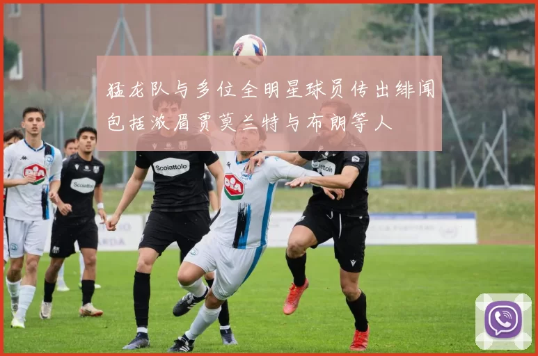 猛龙队与多位全明星球员传出绯闻包括浓眉贾莫兰特与布朗等人
