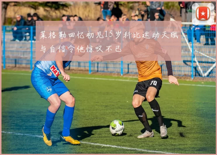莱格勒回忆初见15岁科比运动天赋与自信令他惊叹不已