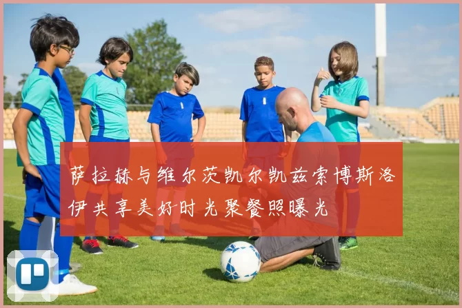 萨拉赫与维尔茨凯尔凯兹索博斯洛伊共享美好时光聚餐照曝光