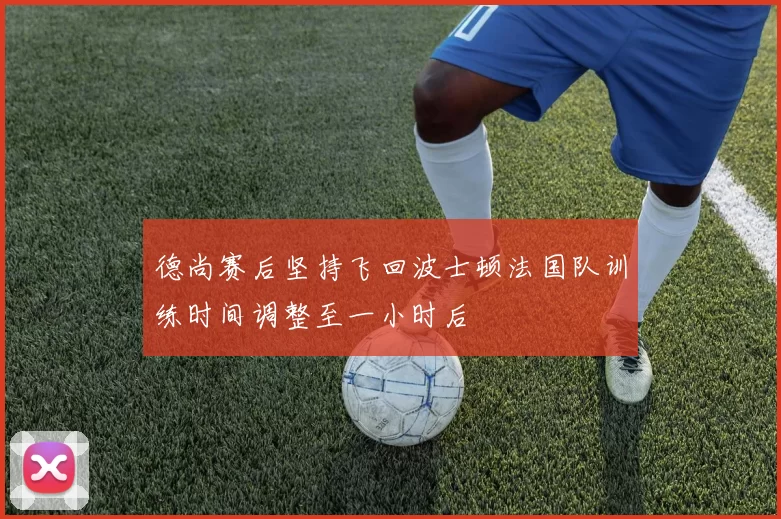 德尚赛后坚持飞回波士顿法国队训练时间调整至一小时后