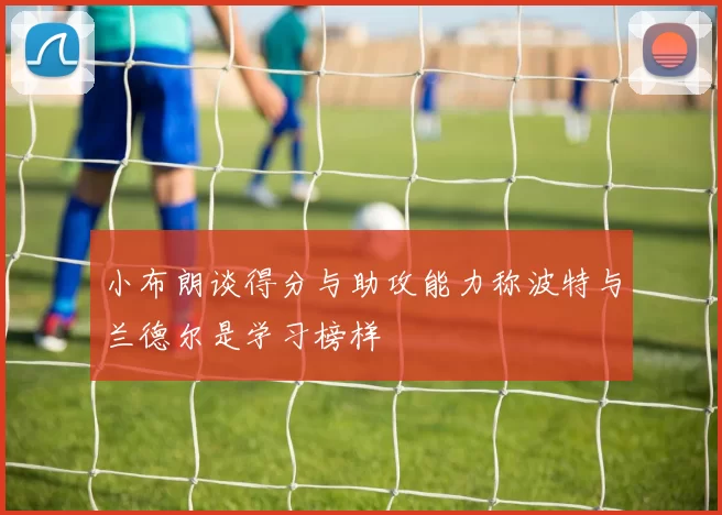 小布朗谈得分与助攻能力称波特与兰德尔是学习榜样