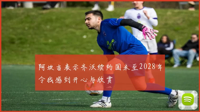 阿坎吉表示齐沃续约国米至2028年令我感到开心与欣赏