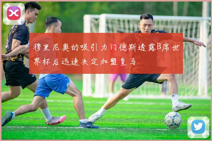 穆里尼奥的吸引力门德斯透露B席世界杯后迅速决定加盟皇马