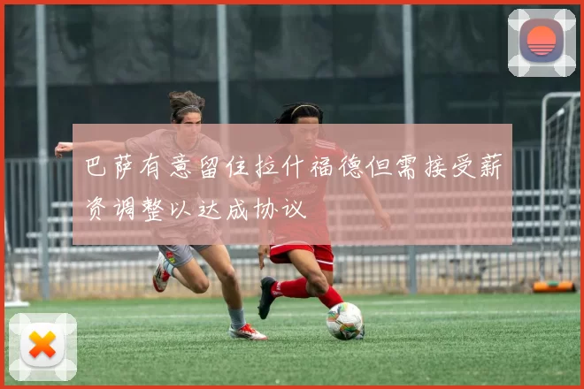 巴萨有意留住拉什福德但需接受薪资调整以达成协议