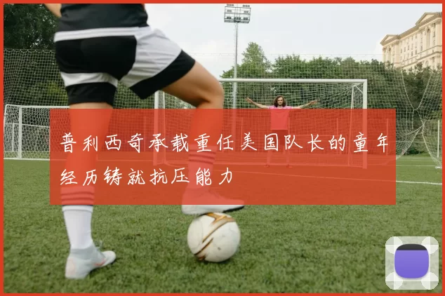 普利西奇承载重任美国队长的童年经历铸就抗压能力