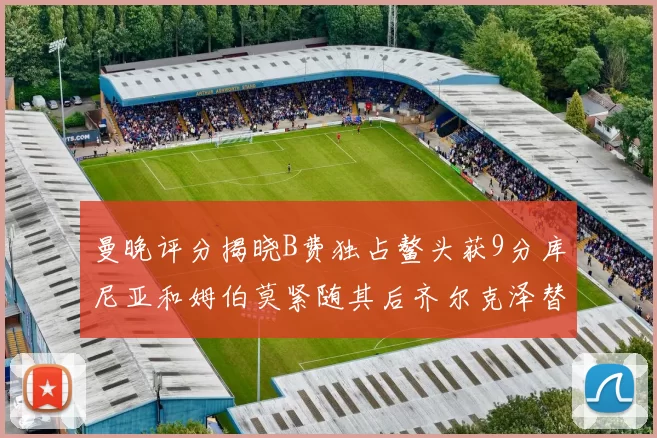 曼晚评分揭晓B费独占鳌头获9分库尼亚和姆伯莫紧随其后齐尔克泽替补仅得5分