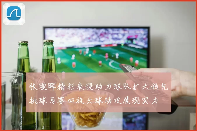 张瑷晖精彩表现助力球队扩大领先挑球马赛回旋头球助攻展现实力