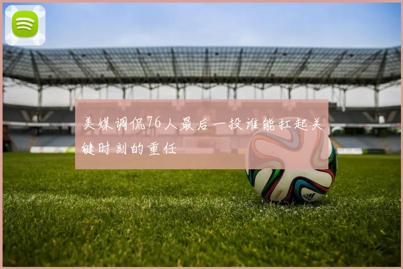 美媒调侃76人最后一投谁能扛起关键时刻的重任